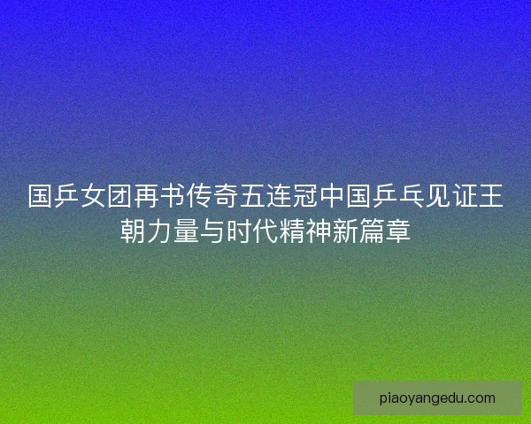 国乒女团再书传奇五连冠中国乒乓见证王朝力量与时代精神新篇章