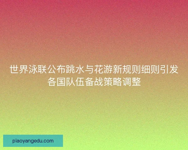 世界泳联公布跳水与花游新规则细则引发各国队伍备战策略调整