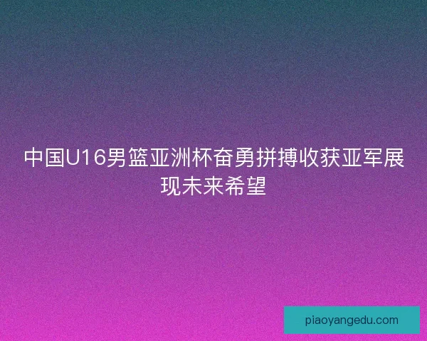 中国U16男篮亚洲杯奋勇拼搏收获亚军展现未来希望